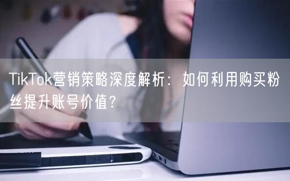 TikTok营销策略深度解析：如何利用购买粉丝提升账号价值？