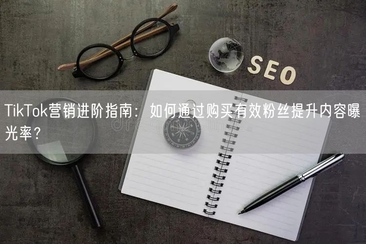 TikTok营销进阶指南：如何通过购买有效粉丝提升内容曝光率？