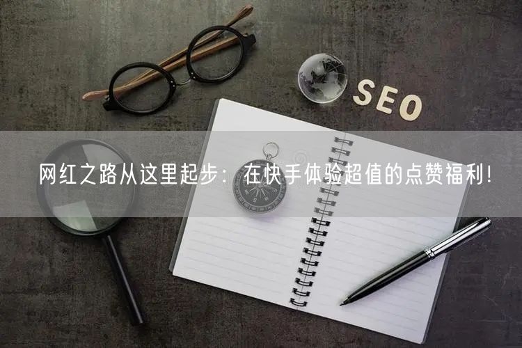 网红之路从这里起步：在快手体验超值的点赞福利！
