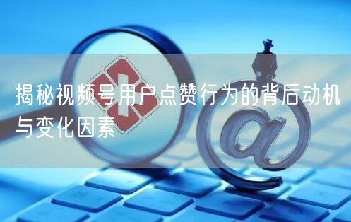 揭秘视频号用户点赞行为的背后动机与变化因素