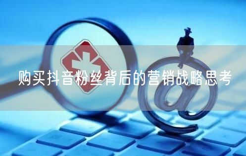 购买抖音粉丝背后的营销战略思考