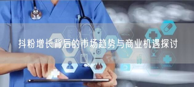 抖粉增长背后的市场趋势与商业机遇探讨