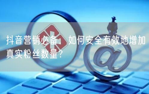 抖音营销必备：如何安全有效地增加真实粉丝数量？