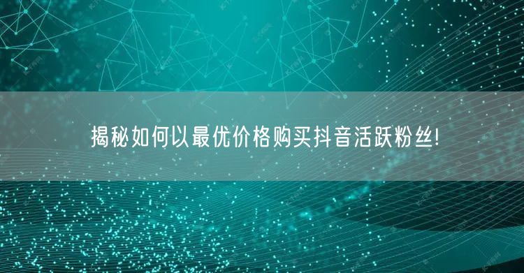揭秘如何以最优价格购买抖音活跃粉丝!