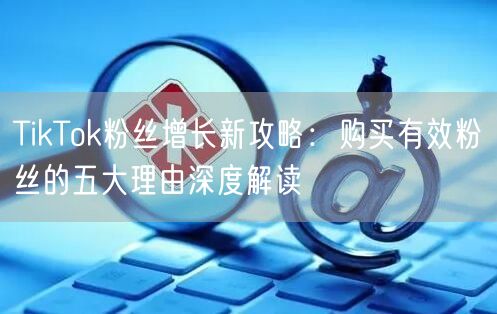 TikTok粉丝增长新攻略：购买有效粉丝的五大理由深度解读