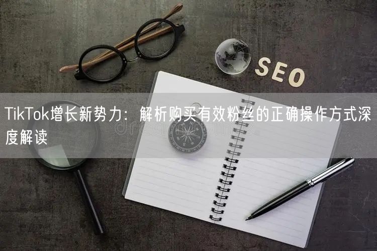 TikTok增长新势力：解析购买有效粉丝的正确操作方式深度解读