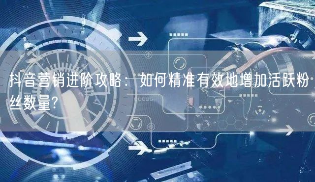 抖音营销进阶攻略：如何精准有效地增加活跃粉丝数量?