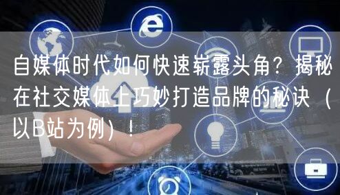 自媒体时代如何快速崭露头角？揭秘在社交媒体上巧妙打造品牌的秘诀（以B站为例）!