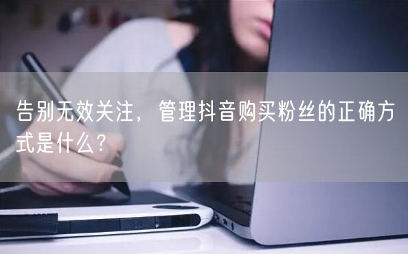 告别无效关注，管理抖音购买粉丝的正确方式是什么？