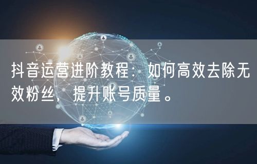 抖音运营进阶教程：如何高效去除无效粉丝，提升账号质量。