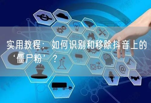 实用教程：如何识别和移除抖音上的‘僵尸粉’？