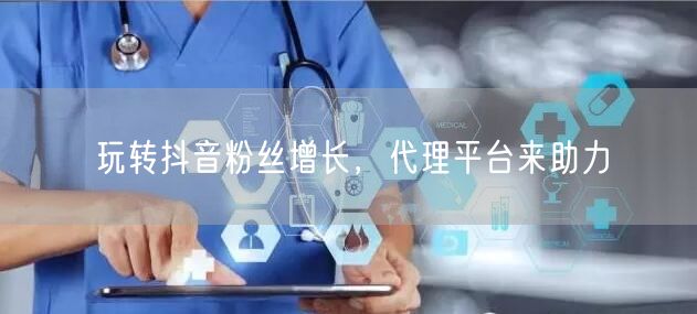 玩转抖音粉丝增长，代理平台来助力