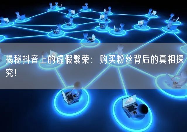 揭秘抖音上的虚假繁荣：购买粉丝背后的真相探究！