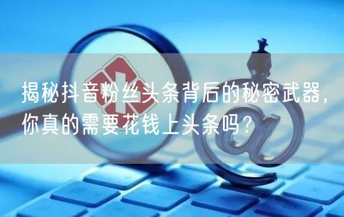 揭秘抖音粉丝头条背后的秘密武器，你真的需要花钱上头条吗？