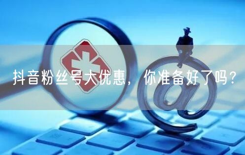 抖音粉丝号大优惠，你准备好了吗？