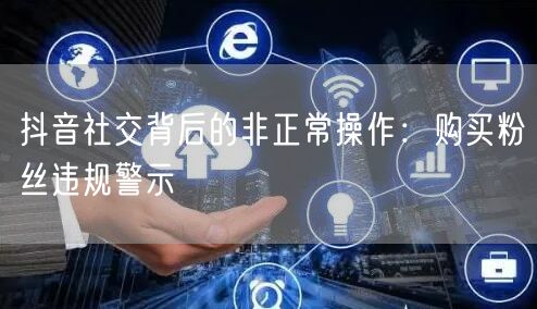 抖音社交背后的非正常操作：购买粉丝违规警示