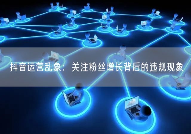 抖音运营乱象：关注粉丝增长背后的违规现象