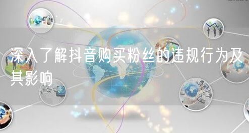 深入了解抖音购买粉丝的违规行为及其影响