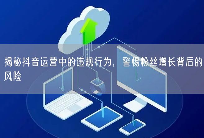 揭秘抖音运营中的违规行为，警惕粉丝增长背后的风险