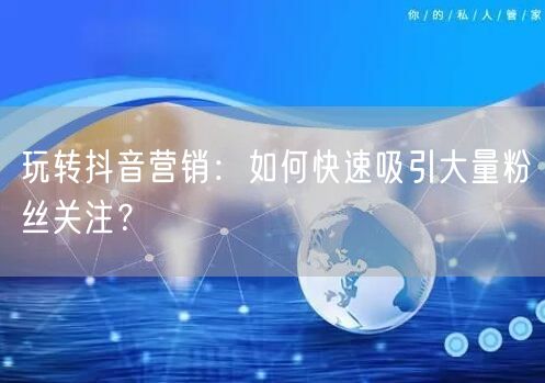 玩转抖音营销：如何快速吸引大量粉丝关注？